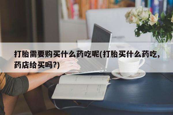 私人微信打胎药真假对比打胎需要购买什么药吃呢(打胎买什么药吃,药店给买吗?)